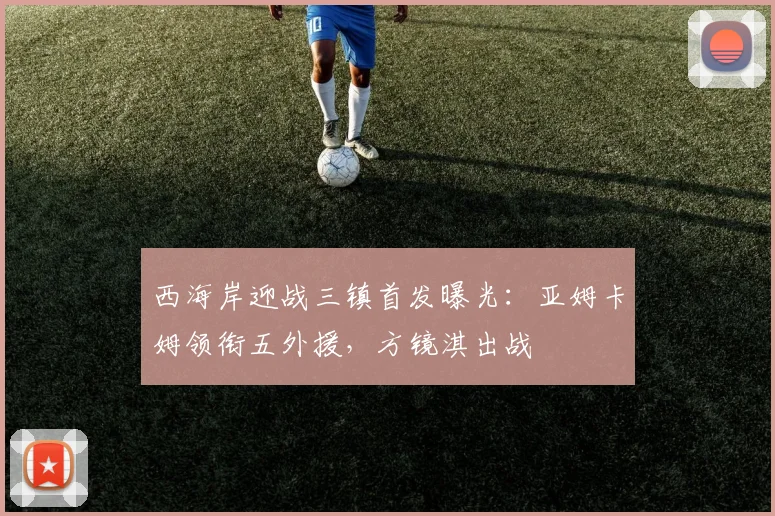 西海岸迎战三镇首发曝光：亚姆卡姆领衔五外援，方镜淇出战