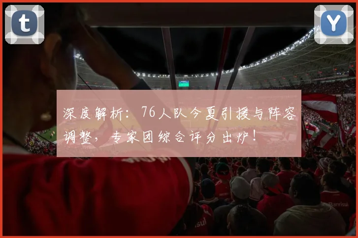 深度解析：76人队今夏引援与阵容调整，专家团综合评分出炉！