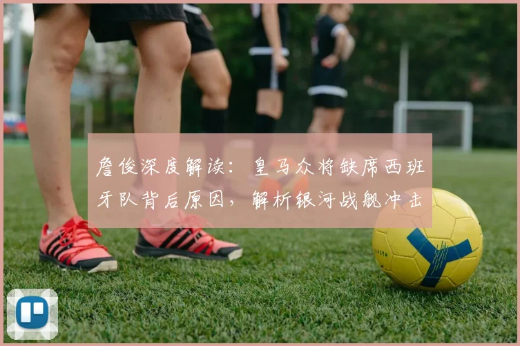 詹俊深度解读:皇马众将缺席西班牙队背后原因,解析银河战舰冲击欧冠四强真实前景