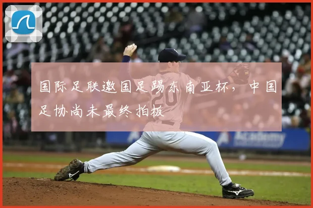 国际足联邀国足踢东南亚杯，中国足协尚未最终拍板