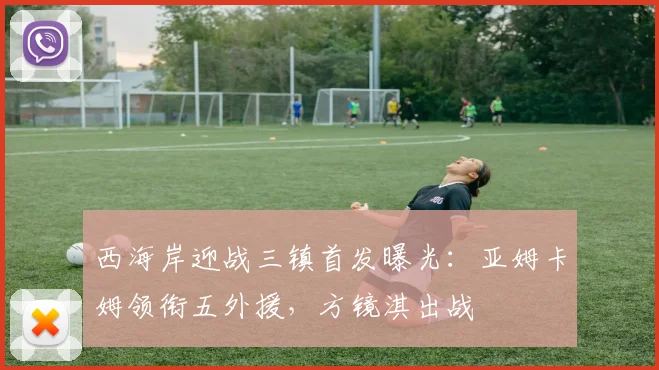 西海岸迎战三镇首发曝光:亚姆卡姆领衔五外援,方镜淇出战