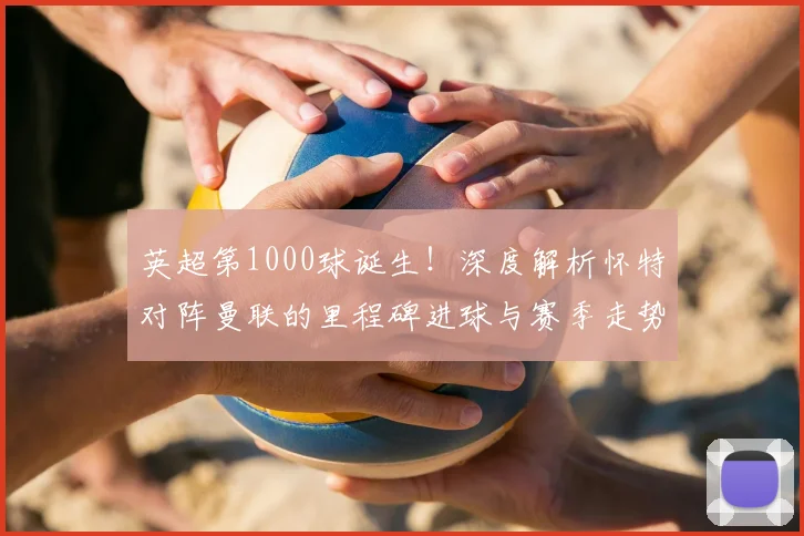 英超第1000球诞生！深度解析怀特对阵曼联的里程碑进球与赛季走势